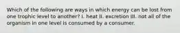 Which of the following are ways in which energy can be lost from one trophic level to another? I. heat II. excretion III. not all of the organism in one level is consumed by a consumer.