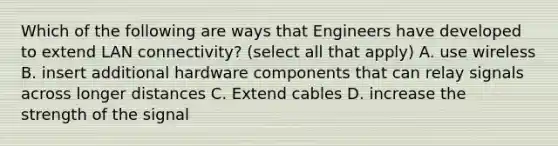 Which of the following are ways that Engineers have developed to extend LAN connectivity? (select all that apply) A. use wireless B. insert additional hardware components that can relay signals across longer distances C. Extend cables D. increase the strength of the signal