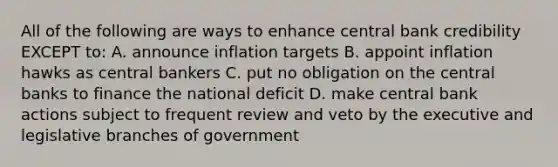 All of the following are ways to enhance central bank credibility EXCEPT to: A. announce inflation targets B. appoint inflation hawks as central bankers C. put no obligation on the central banks to finance the national deficit D. make central bank actions subject to frequent review and veto by the executive and legislative branches of government