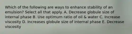 Which of the following are ways to enhance stability of an emulsion? Select all that apply. A. Decrease globule size of internal phase B. Use optimum ratio of oil & water C. Increase viscosity D. Increases globule size of internal phase E. Decrease viscosity