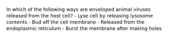 In which of the following ways are enveloped animal viruses released from the host cell? - Lyse cell by releasing lysosome contents - Bud off the cell membrane - Released from the endoplasmic reticulum - Burst the membrane after making holes