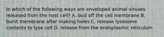 In which of the following ways are enveloped animal viruses released from the host cell? A. bud off the cell membrane B. burst membrane after making holes C. release lysosome contents to lyse cell D. release from the endoplasmic reticulum