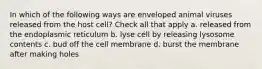 In which of the following ways are enveloped animal viruses released from the host cell? Check all that apply a. released from the endoplasmic reticulum b. lyse cell by releasing lysosome contents c. bud off the cell membrane d. burst the membrane after making holes