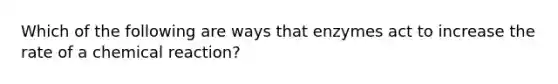 Which of the following are ways that enzymes act to increase the rate of a chemical reaction?