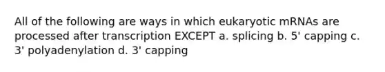 All of the following are ways in which eukaryotic mRNAs are processed after transcription EXCEPT a. splicing b. 5' capping c. 3' polyadenylation d. 3' capping