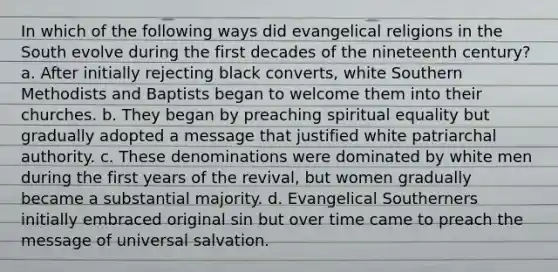 In which of the following ways did evangelical religions in the South evolve during the first decades of the nineteenth century? a. After initially rejecting black converts, white Southern Methodists and Baptists began to welcome them into their churches. b. They began by preaching spiritual equality but gradually adopted a message that justified white patriarchal authority. c. These denominations were dominated by white men during the first years of the revival, but women gradually became a substantial majority. d. Evangelical Southerners initially embraced original sin but over time came to preach the message of universal salvation.