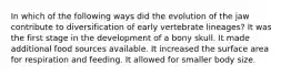 In which of the following ways did the evolution of the jaw contribute to diversification of early vertebrate lineages? It was the first stage in the development of a bony skull. It made additional food sources available. It increased the surface area for respiration and feeding. It allowed for smaller body size.