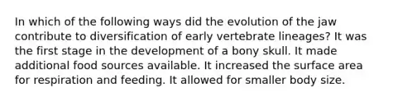 In which of the following ways did the evolution of the jaw contribute to diversification of early vertebrate lineages? It was the first stage in the development of a bony skull. It made additional food sources available. It increased the surface area for respiration and feeding. It allowed for smaller body size.