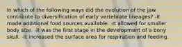 In which of the following ways did the evolution of the jaw contribute to diversification of early vertebrate lineages? -It made additional food sources available. -It allowed for smaller body size. -It was the first stage in the development of a bony skull. -It increased the surface area for respiration and feeding.
