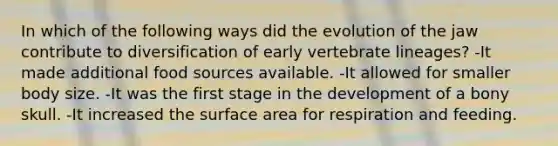 In which of the following ways did the evolution of the jaw contribute to diversification of early vertebrate lineages? -It made additional food sources available. -It allowed for smaller body size. -It was the first stage in the development of a bony skull. -It increased the surface area for respiration and feeding.