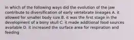 in which of the following ways did the evolution of the jaw contribute to diversification of early vertebrate lineages A. it allowed for smaller body size B. it was the first stage in the development of a bony skull C. it made additional food sources available D. it increased the surface area for respiration and feeding