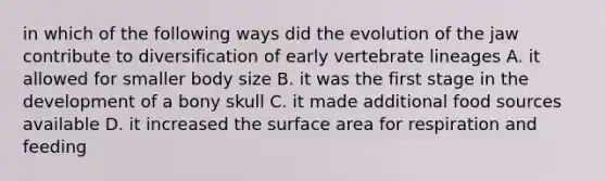 in which of the following ways did the evolution of the jaw contribute to diversification of early vertebrate lineages A. it allowed for smaller body size B. it was the first stage in the development of a bony skull C. it made additional food sources available D. it increased the surface area for respiration and feeding