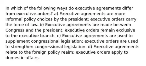 In which of the following ways do executive agreements differ from executive orders? a) Executive agreements are more informal policy choices by the president; executive orders carry the force of law. b) Executive agreements are made between Congress and the president; executive orders remain exclusive to <a href='https://www.questionai.com/knowledge/kBllUhZHhd-the-executive-branch' class='anchor-knowledge'>the executive branch</a>. c) Executive agreements are used to supplement congressional legislation; executive orders are used to strengthen congressional legislation. d) Executive agreements relate to the foreign policy realm; executive orders apply to domestic affairs.