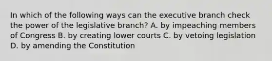 In which of the following ways can the executive branch check the power of the legislative branch? A. by impeaching members of Congress B. by creating lower courts C. by vetoing legislation D. by amending the Constitution