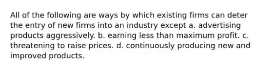 All of the following are ways by which existing firms can deter the entry of new firms into an industry except a. advertising products aggressively. b. earning <a href='https://www.questionai.com/knowledge/k7BtlYpAMX-less-than' class='anchor-knowledge'>less than</a> maximum profit. c. threatening to raise prices. d. continuously producing new and improved products.