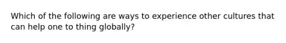 Which of the following are ways to experience other cultures that can help one to thing globally?