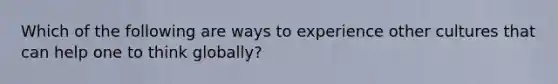 Which of the following are ways to experience other cultures that can help one to think globally?