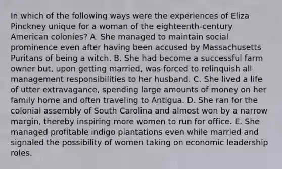 In which of the following ways were the experiences of Eliza Pinckney unique for a woman of the eighteenth-century American colonies? A. She managed to maintain social prominence even after having been accused by Massachusetts Puritans of being a witch. B. She had become a successful farm owner but, upon getting married, was forced to relinquish all management responsibilities to her husband. C. She lived a life of utter extravagance, spending large amounts of money on her family home and often traveling to Antigua. D. She ran for the colonial assembly of South Carolina and almost won by a narrow margin, thereby inspiring more women to run for office. E. She managed profitable indigo plantations even while married and signaled the possibility of women taking on economic leadership roles.