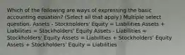 Which of the following are ways of expressing the basic accounting equation? (Select all that apply.) Multiple select question. Assets - Stockholders' Equity = Liabilities Assets + Liabilities = Stockholders' Equity Assets - Liabilities = Stockholders' Equity Assets = Liabilities + Stockholders' Equity Assets + Stockholders' Equity = Liabilities