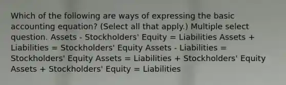 Which of the following are ways of expressing the basic accounting equation? (Select all that apply.) Multiple select question. Assets - Stockholders' Equity = Liabilities Assets + Liabilities = Stockholders' Equity Assets - Liabilities = Stockholders' Equity Assets = Liabilities + Stockholders' Equity Assets + Stockholders' Equity = Liabilities