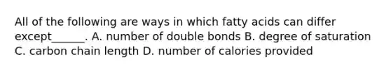 All of the following are ways in which fatty acids can differ except______. A. number of double bonds B. degree of saturation C. carbon chain length D. number of calories provided