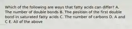 Which of the following are ways that fatty acids can differ? A. The number of double bonds B. The position of the first double bond in saturated fatty acids C. The number of carbons D. A and C E. All of the above