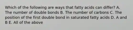 Which of the following are ways that fatty acids can differ? A. The number of double bonds B. The number of carbons C. The position of the first double bond in saturated fatty acids D. A and B E. All of the above