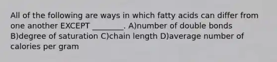 All of the following are ways in which fatty acids can differ from one another EXCEPT ________. A)number of double bonds B)degree of saturation C)chain length D)average number of calories per gram