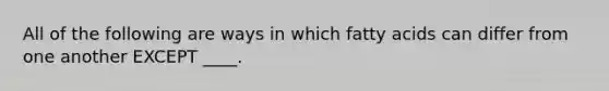 All of the following are ways in which fatty acids can differ from one another EXCEPT ____.