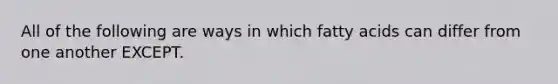 All of the following are ways in which fatty acids can differ from one another EXCEPT.