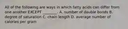 All of the following are ways in which fatty acids can differ from one another EXCEPT ________. A. number of double bonds B. degree of saturation C. chain length D. average number of calories per gram