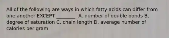 All of the following are ways in which fatty acids can differ from one another EXCEPT ________. A. number of double bonds B. degree of saturation C. chain length D. average number of calories per gram