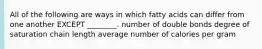 All of the following are ways in which fatty acids can differ from one another EXCEPT ________. number of double bonds degree of saturation chain length average number of calories per gram