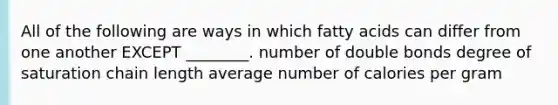 All of the following are ways in which fatty acids can differ from one another EXCEPT ________. number of double bonds degree of saturation chain length average number of calories per gram