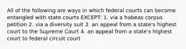 All of the following are ways in which federal courts can become entangled with state courts EXCEPT: 1. via a habeas corpus petition 2. via a diversity suit 3. an appeal from a state's highest court to the Supreme Court 4. an appeal from a state's highest court to federal circuit court