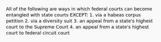 All of the following are ways in which federal courts can become entangled with state courts EXCEPT: 1. via a habeas corpus petition 2. via a diversity suit 3. an appeal from a state's highest court to the Supreme Court 4. an appeal from a state's highest court to federal circuit court