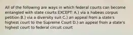 All of the following are ways in which federal courts can become entangled with state courts EXCEPT: A.) via a habeas corpus petition B.) via a diversity suit C.) an appeal from a state's highest court to the Supreme Court D.) an appeal from a state's highest court to federal circuit court