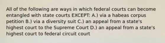 All of the following are ways in which federal courts can become entangled with state courts EXCEPT: A.) via a habeas corpus petition B.) via a diversity suit C.) an appeal from a state's highest court to the Supreme Court D.) an appeal from a state's highest court to federal circuit court