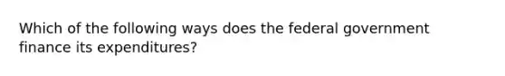 Which of the following ways does the federal government finance its expenditures?