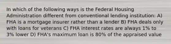 In which of the following ways is the Federal Housing Administration different from conventional lending institution: A) FHA is a mortgage insurer rather than a lender B) FHA deals only with loans for veterans C) FHA interest rates are always 1% to 3% lower D) FHA's maximum loan is 80% of the appraised value