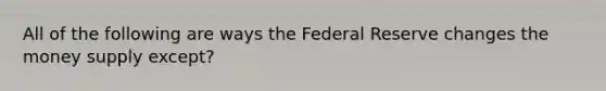 All of the following are ways the Federal Reserve changes the money supply except?