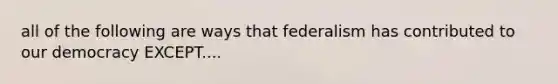 all of the following are ways that federalism has contributed to our democracy EXCEPT....