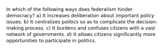 In which of the following ways does federalism hinder democracy? a) It increases deliberation about important policy issues. b) It centralizes politics so as to complicate the decision-making process. c) It burdens and confuses citizens with a vast network of governments. d) It allows citizens significantly more opportunities to participate in politics.