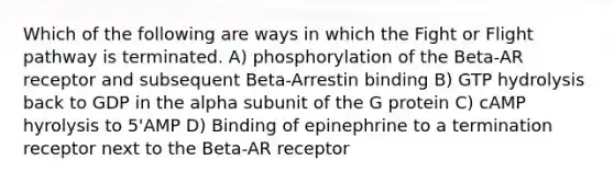 Which of the following are ways in which the Fight or Flight pathway is terminated. A) phosphorylation of the Beta-AR receptor and subsequent Beta-Arrestin binding B) GTP hydrolysis back to GDP in the alpha subunit of the G protein C) cAMP hyrolysis to 5'AMP D) Binding of epinephrine to a termination receptor next to the Beta-AR receptor