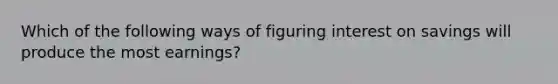 Which of the following ways of figuring interest on savings will produce the most earnings?