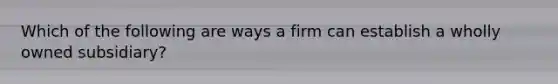 Which of the following are ways a firm can establish a wholly owned subsidiary?