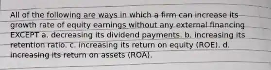 All of the following are ways in which a firm can increase its growth rate of equity earnings without any external financing EXCEPT a. decreasing its dividend payments. b. increasing its retention ratio. c. increasing its return on equity (ROE). d. increasing its return on assets (ROA).