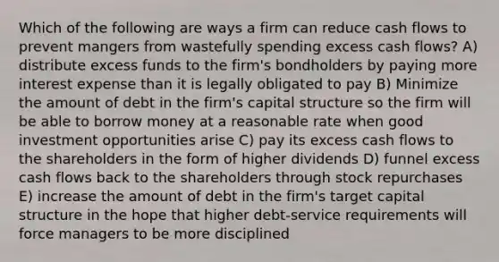 Which of the following are ways a firm can reduce cash flows to prevent mangers from wastefully spending excess cash flows? A) distribute excess funds to the firm's bondholders by paying more interest expense than it is legally obligated to pay B) Minimize the amount of debt in the firm's capital structure so the firm will be able to borrow money at a reasonable rate when good investment opportunities arise C) pay its excess cash flows to the shareholders in the form of higher dividends D) funnel excess cash flows back to the shareholders through stock repurchases E) increase the amount of debt in the firm's target capital structure in the hope that higher debt-service requirements will force managers to be more disciplined