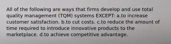 All of the following are ways that firms develop and use total quality management (TQM) systems EXCEPT: a.to increase customer satisfaction. b.to cut costs. c.to reduce the amount of time required to introduce innovative products to the marketplace. d.to achieve competitive advantage.