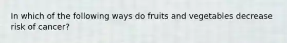 In which of the following ways do fruits and vegetables decrease risk of cancer?